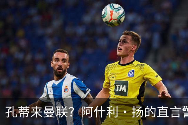 孔蒂来曼联？阿什利·扬的直言警告像是火星撞地球！